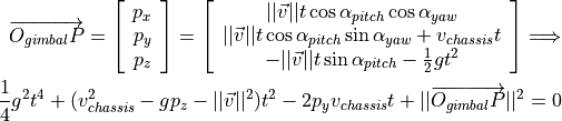 \overrightarrow{O_{gimbal}P} = \left[\begin{array}{ccc}
    p_x \\ p_y \\ p_z
\end{array}\right] =
\left[\begin{array}{ccc}
    ||\vec{v}||t\cos \alpha_{pitch}  \cos \alpha_{yaw} \\
    ||\vec{v}||t\cos \alpha_{pitch}\sin \alpha_{yaw} + v_{chassis}t \\
    -||\vec{v}||t\sin \alpha_{pitch} - \frac{1}{2} gt^2 \\
\end{array}\right]
\Longrightarrow \\
\frac{1}{4}g^2 t^4+(v_{chassis}^2-gp_z-||\vec{v}||^2)t^2 - 2p_y v_{chassis}t + ||\overrightarrow{O_{gimbal}P}||^2 = 0